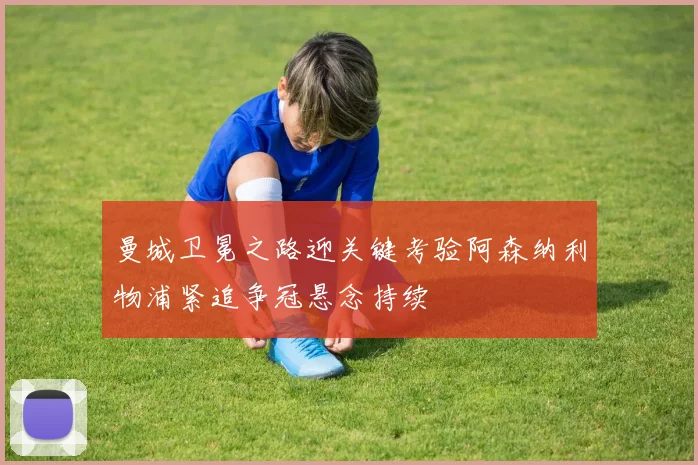 曼城卫冕之路迎关键考验阿森纳利物浦紧追争冠悬念持续