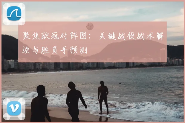 聚焦欧冠对阵图：关键战役战术解读与胜负手预测
