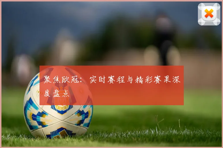 聚焦欧冠：实时赛程与精彩赛果深度盘点