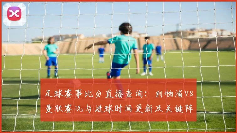 足球赛事比分直播查询：利物浦vs曼联赛况与进球时间更新及关键阵容看点