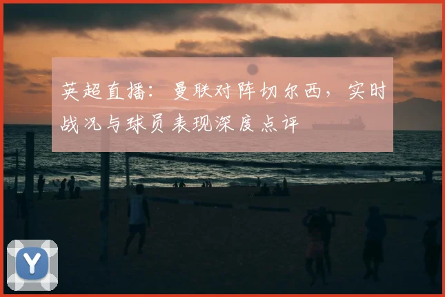 英超直播：曼联对阵切尔西，实时战况与球员表现深度点评