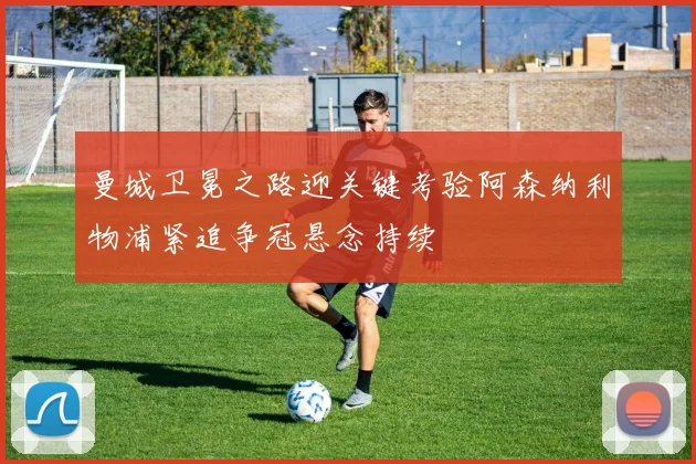 曼城卫冕之路迎关键考验阿森纳利物浦紧追争冠悬念持续