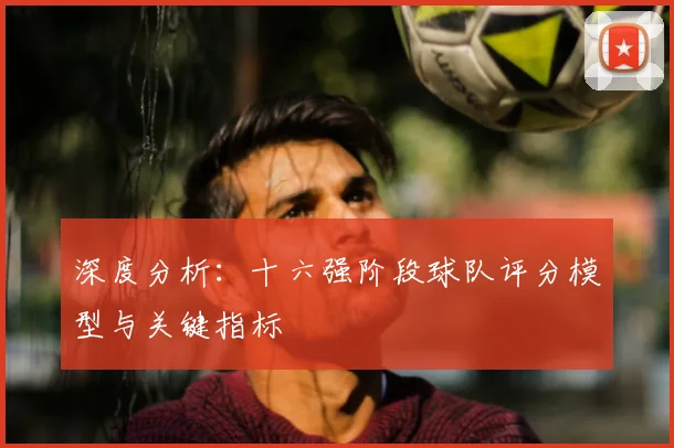 深度分析:十六强阶段球队评分模型与关键指标