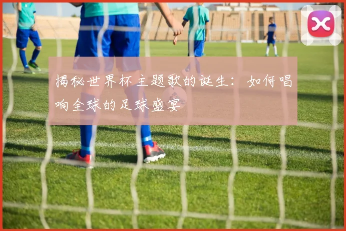 揭秘世界杯主题歌的诞生：如何唱响全球的足球盛宴