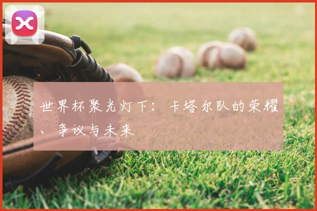 世界杯聚光灯下：卡塔尔队的荣耀、争议与未来