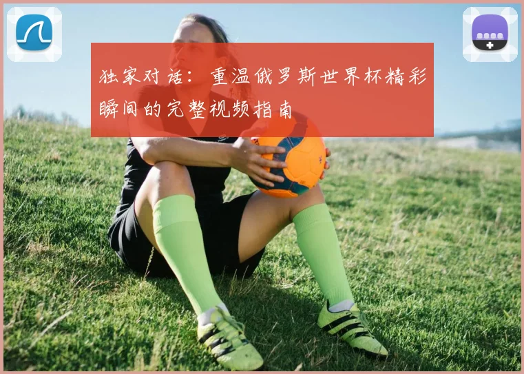 独家对话:重温俄罗斯世界杯精彩瞬间的完整视频指南