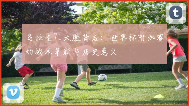 乌拉圭71大胜背后：世界杯附加赛的战术革新与历史意义